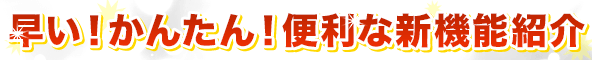 早い！かんたん！便利な新機能紹介