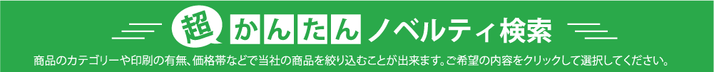 商品のカテゴリーや印刷の有無、価格帯などで当社の商品を絞り込むことが出来ます。ご希望の内容をクリックして選択してください。