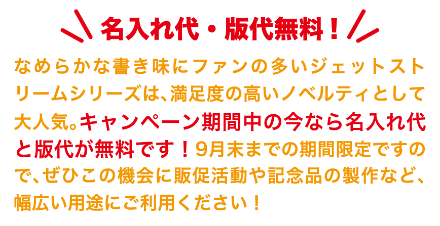 名入れ代・版代無料！ なめらかな書き味にファンの多いジェットストリームシリーズは、満足度の高いノベルティとして大人気。キャンペーン期間中の今なら名入れ代と版代が無料です！9月末までの期間限定ですので、ぜひこの機会に販促活動や記念品の製作など、幅広い用途にご利用ください！